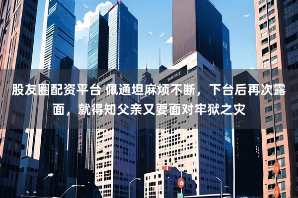 股友圈配资平台 佩通坦麻烦不断,下台后再次露面,就得知父亲又要面对牢狱之灾