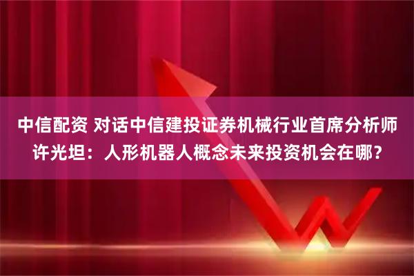 中信配资 对话中信建投证券机械行业首席分析师许光坦:人形机器人概念未来投资机会在哪?