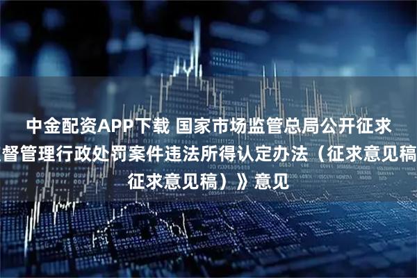 中金配资APP下载 国家市场监管总局公开征求《市场监督管理行政处罚案件违法所得认定办法（征求意见稿）》意见
