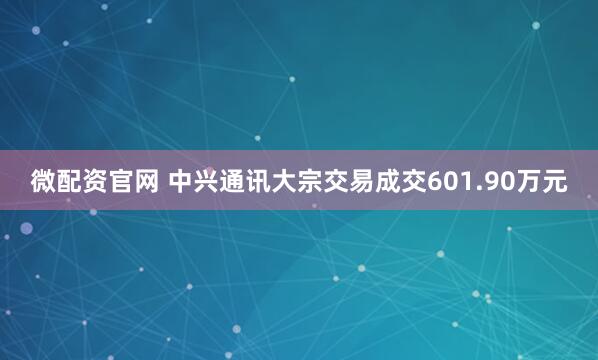 微配资官网 中兴通讯大宗交易成交601.90万元