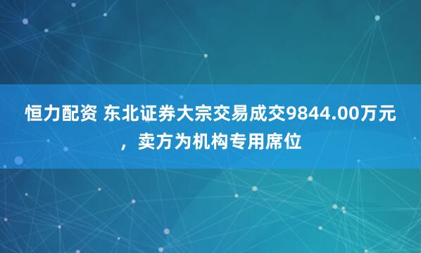 恒力配资 东北证券大宗交易成交9844.00万元，卖方为机构专用席位