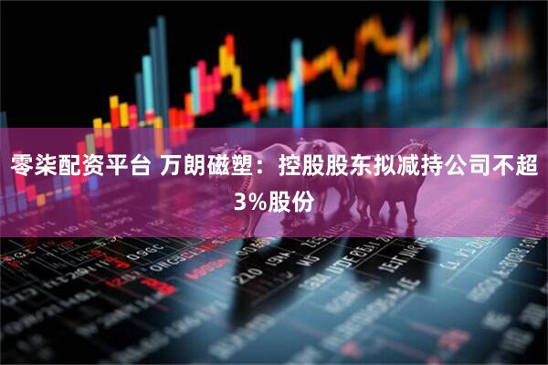 零柒配资平台 万朗磁塑：控股股东拟减持公司不超3%股份