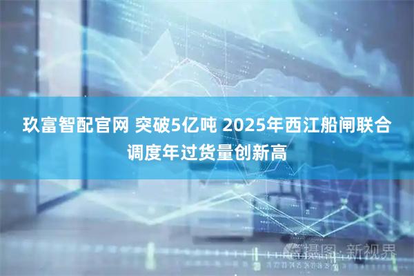 玖富智配官网 突破5亿吨 2025年西江船闸联合调度年过货量创新高