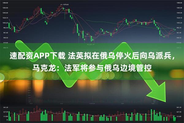速配资APP下载 法英拟在俄乌停火后向乌派兵，马克龙：法军将参与俄乌边境管控
