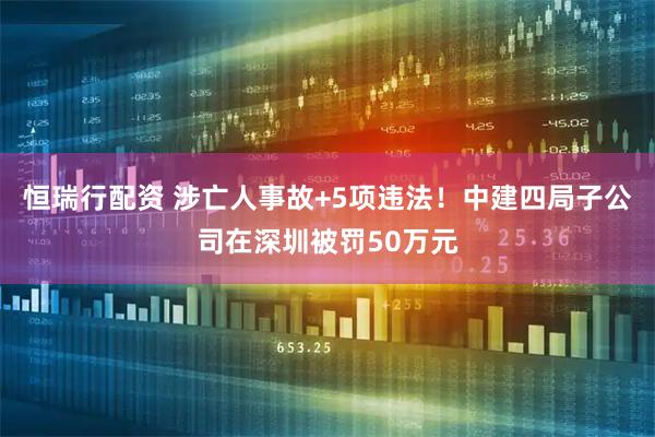 恒瑞行配资 涉亡人事故+5项违法！中建四局子公司在深圳被罚50万元