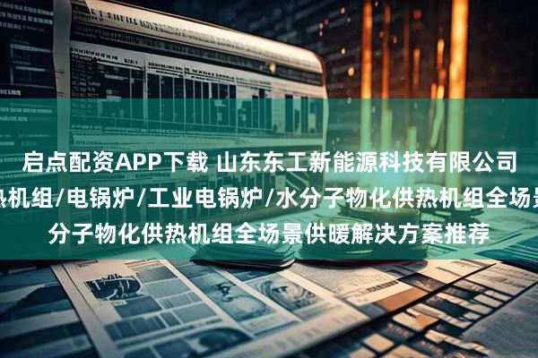 启点配资APP下载 山东东工新能源科技有限公司：空化液体电辅供热机组/电锅炉/工业电锅炉/水分子物化供热机组全场景供暖解决方案推荐