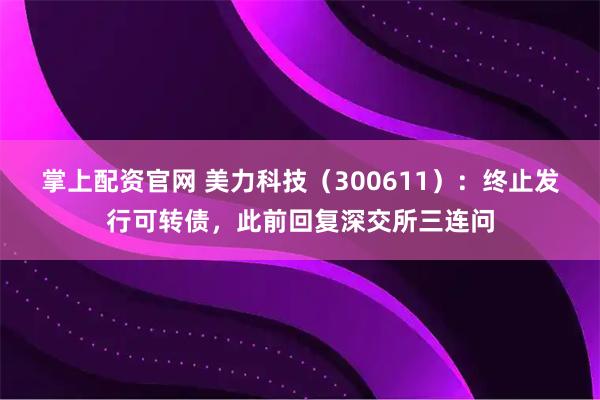 掌上配资官网 美力科技（300611）：终止发行可转债，此前回复深交所三连问