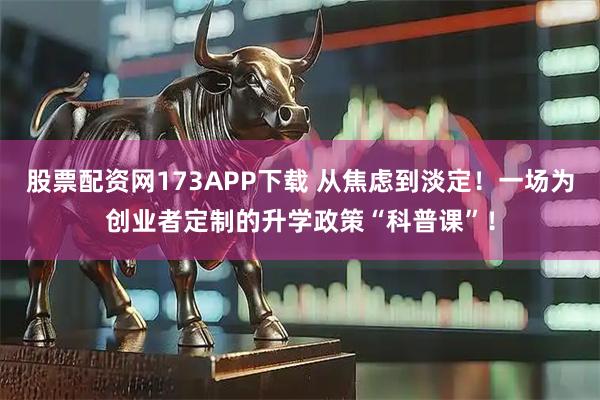 股票配资网173APP下载 从焦虑到淡定！一场为创业者定制的升学政策“科普课”！