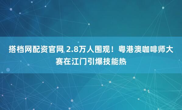 搭档网配资官网 2.8万人围观！粤港澳咖啡师大赛在江门引爆技能热