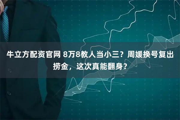 牛立方配资官网 8万8教人当小三？周媛换号复出捞金，这次真能翻身？